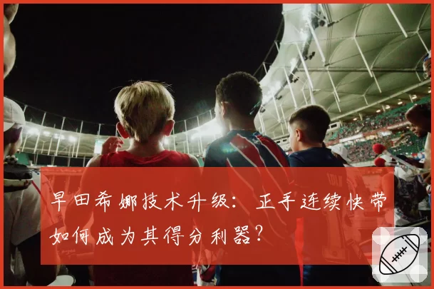 早田希娜技术升级:正手连续快带如何成为其得分利器?