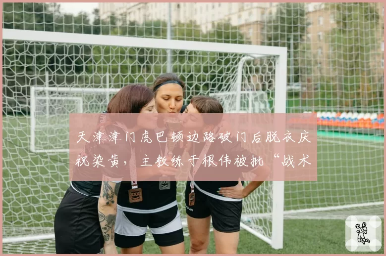 天津津门虎巴顿边路破门后脱衣庆祝染黄，主教练于根伟被批“战术自杀”