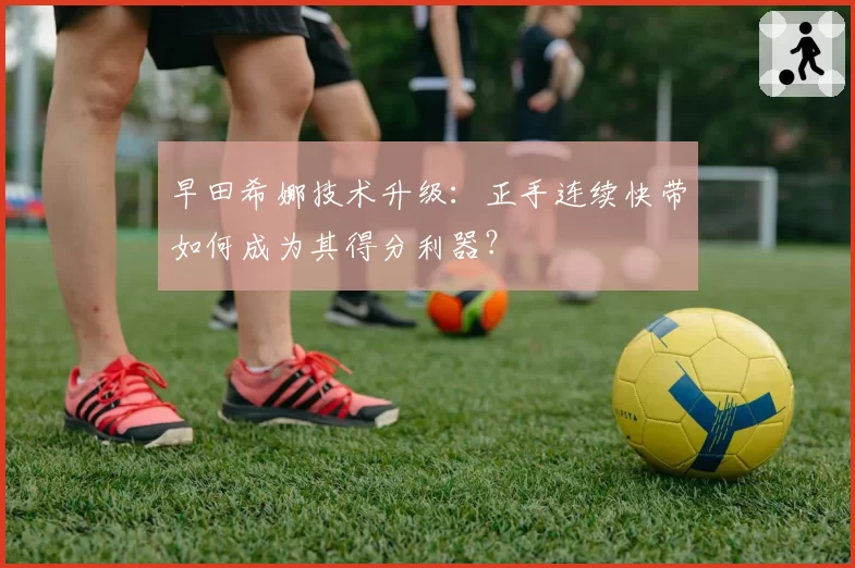 早田希娜技术升级:正手连续快带如何成为其得分利器?