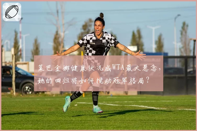 莱巴金娜健康状况成WTA最大悬念,她的回归将如何搅动冠军格局?