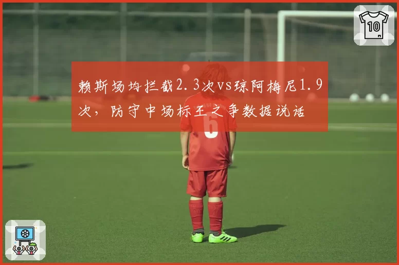 赖斯场均拦截2.3次vs琼阿梅尼1.9次，防守中场标王之争数据说话
