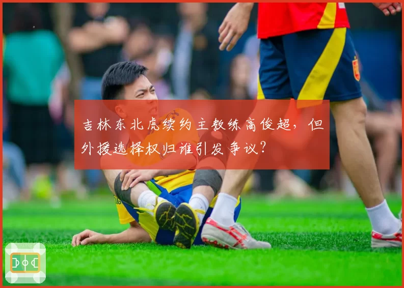 吉林东北虎续约主教练高俊超,但外援选择权归谁引发争议?