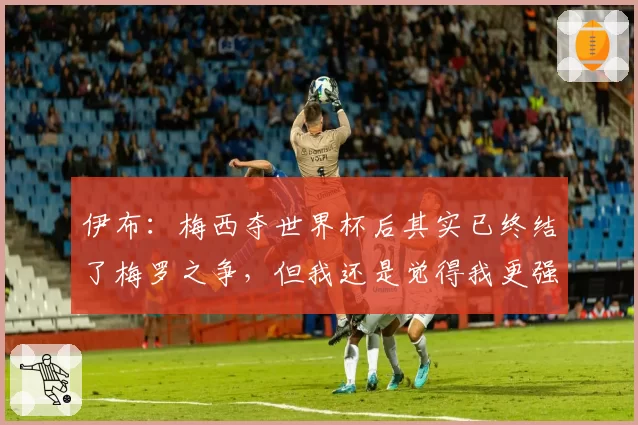 伊布:梅西夺世界杯后其实已终结了梅罗之争,但我还是觉得我更强