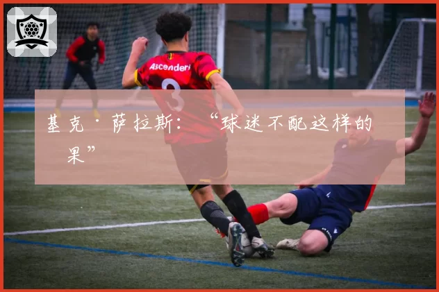 基克·萨拉斯:“球迷不配这样的结果”