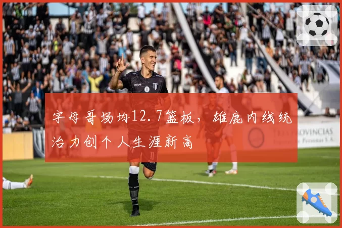 字母哥场均12.7篮板,雄鹿内线统治力创个人生涯新高