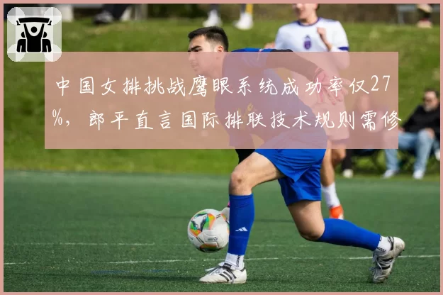 中国女排挑战鹰眼系统成功率仅27%,郎平直言国际排联技术规则需修订