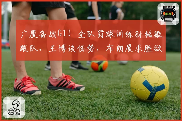 广厦备战G1！全队罚球训练孙铭徽跟队，王博谈伤势，布朗展求胜欲