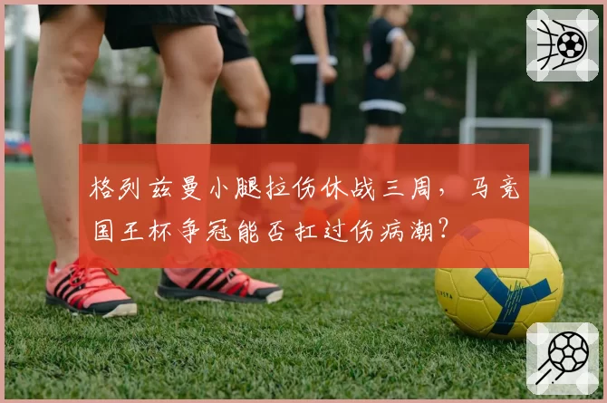 格列兹曼小腿拉伤休战三周,马竞国王杯争冠能否扛过伤病潮?